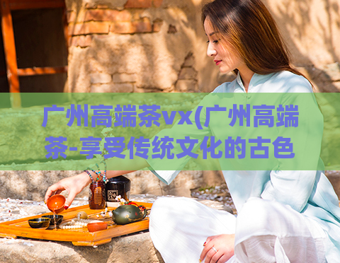 广州高端茶vx(广州高端茶-享受传统文化的古色香味)  第1张