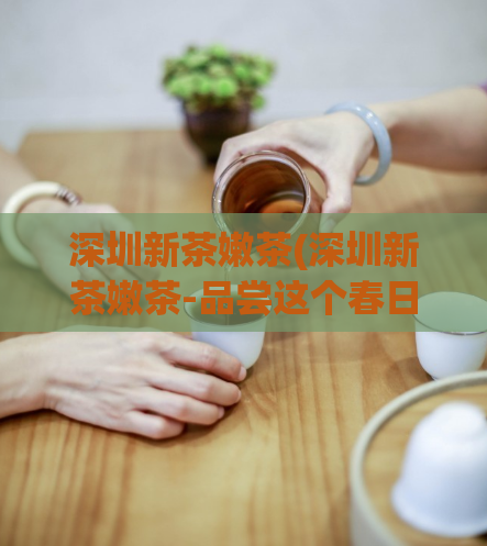 深圳新茶嫩茶(深圳新茶嫩茶-品尝这个春日的清香)  第1张