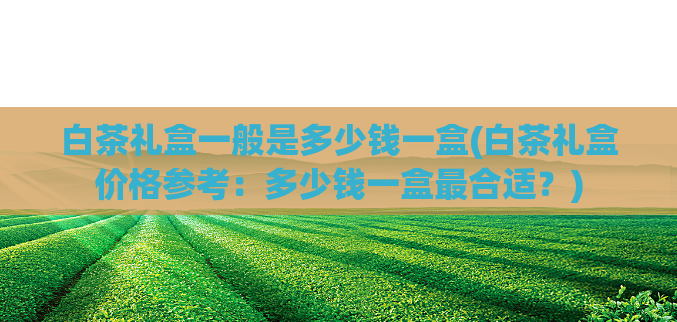 白茶礼盒一般是多少钱一盒(白茶礼盒价格参考：多少钱一盒最合适？)  第1张