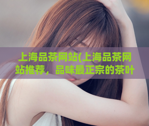 上海品茶网站(上海品茶网站推荐，品味最正宗的茶叶文化)  第1张