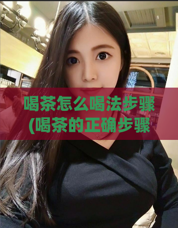 喝茶怎么喝法步骤(喝茶的正确步骤及注意事项)  第1张