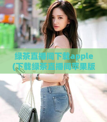 绿茶直播间下载apple(下载绿茶直播间苹果版，观看更稳定流畅)  第1张