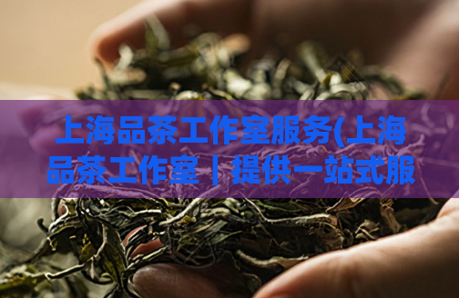 上海品茶工作室服务(上海品茶工作室｜提供一站式服务)  第1张