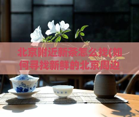 北京附近新茶怎么找(如何寻找新鲜的北京周边茶叶？)  第1张