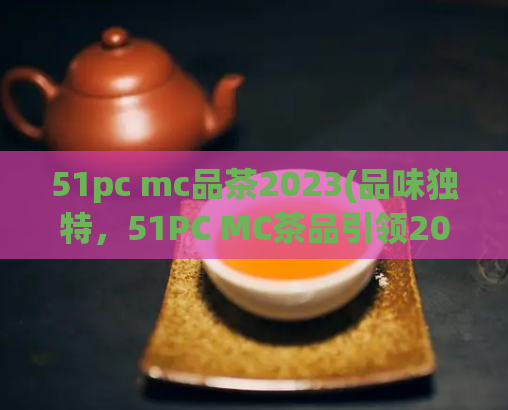 51pc mc品茶2023(品味独特，51PC MC茶品引领2023茶叶潮流)  第1张