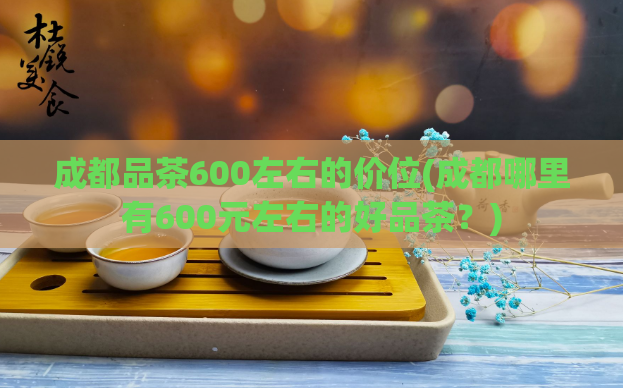成都品茶600左右的价位(成都哪里有600元左右的好品茶？)  第1张