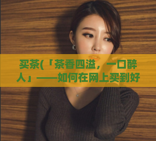 买茶(「茶香四溢，一口醉人」——如何在网上买到好茶？)  第1张