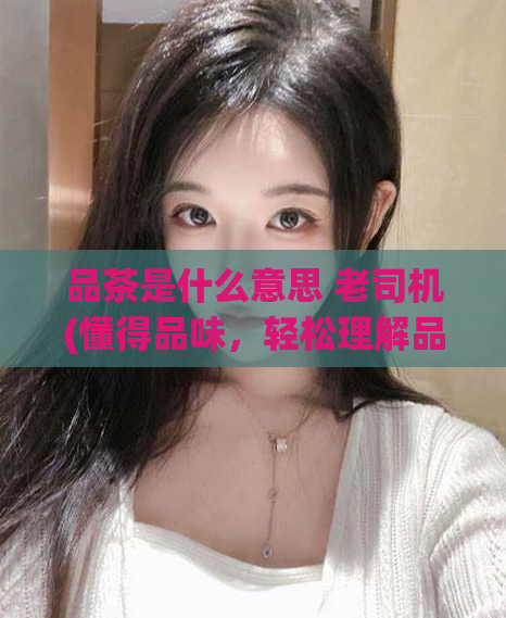 品茶是什么意思 老司机(懂得品味，轻松理解品茶！)  第1张