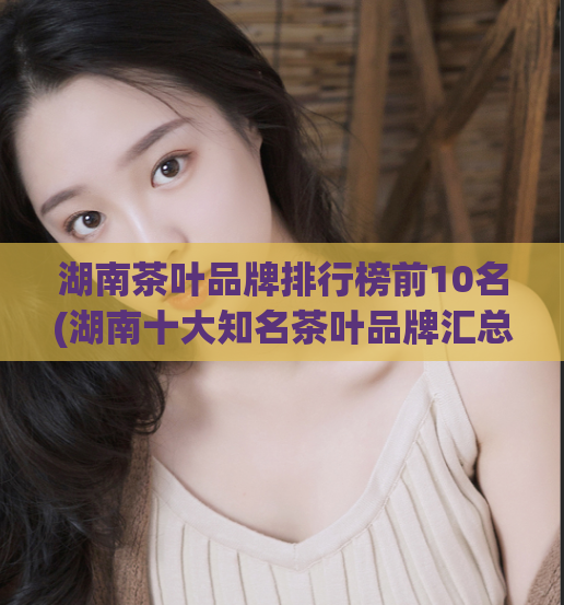 湖南茶叶品牌排行榜前10名(湖南十大知名茶叶品牌汇总)  第1张