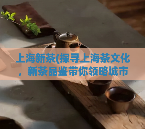 上海新茶(探寻上海茶文化，新茶品鉴带你领略城市绿色生活)  第1张