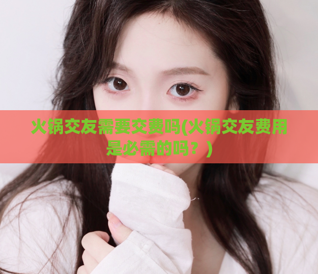 火锅交友需要交费吗(火锅交友费用是必需的吗？)  第1张
