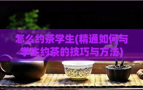 怎么约茶学生(精通如何与学生约茶的技巧与方法)  第1张