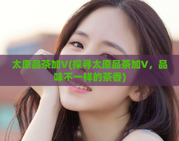 太原品茶加V(探寻太原品茶加V，品味不一样的茶香)  第1张