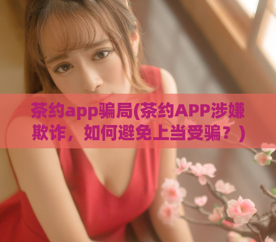 茶约app骗局(茶约APP涉嫌欺诈，如何避免上当受骗？)  第1张