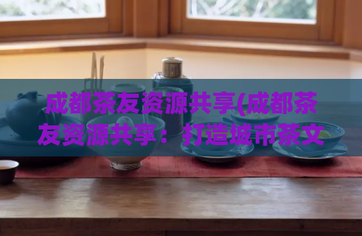 成都茶友资源共享(成都茶友资源共享：打造城市茶文化生态系统)  第1张