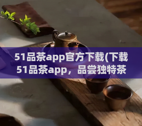 51品茶app官方下载(下载51品茶app，品尝独特茶香，畅享尊贵品味)  第1张