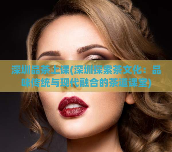 深圳品茶上课(深圳探索茶文化：品味传统与现代融合的茶道课堂)  第1张
