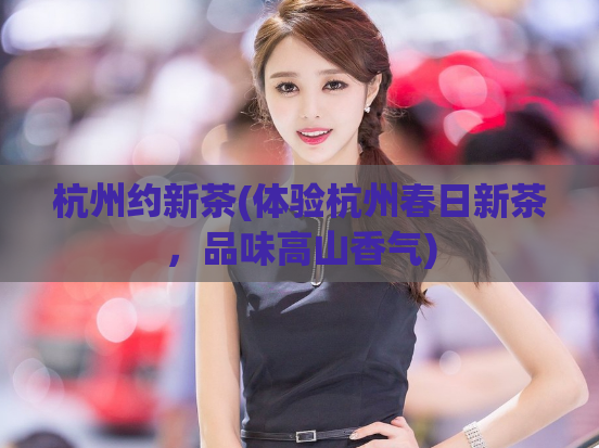 杭州约新茶(体验杭州春日新茶，品味高山香气)  第1张