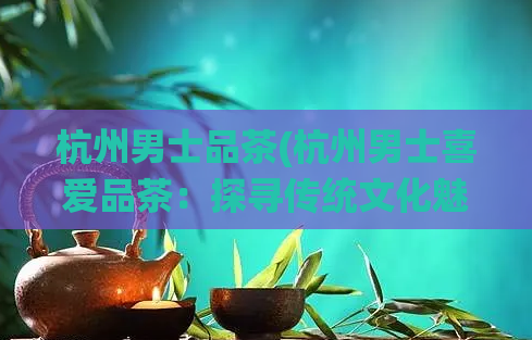 杭州男士品茶(杭州男士喜爱品茶：探寻传统文化魅力)  第1张
