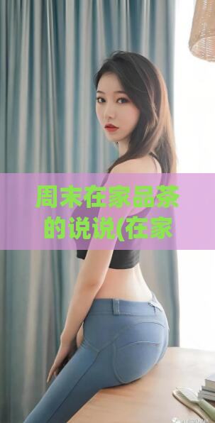 周末在家品茶的说说(在家品茶的好处，让你的周末更放松愉快)  第1张