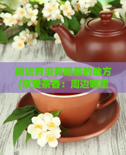 附近有没有喝茶的地方(享受茶香：周边哪里有提供优质茶饮的商店？)  第1张