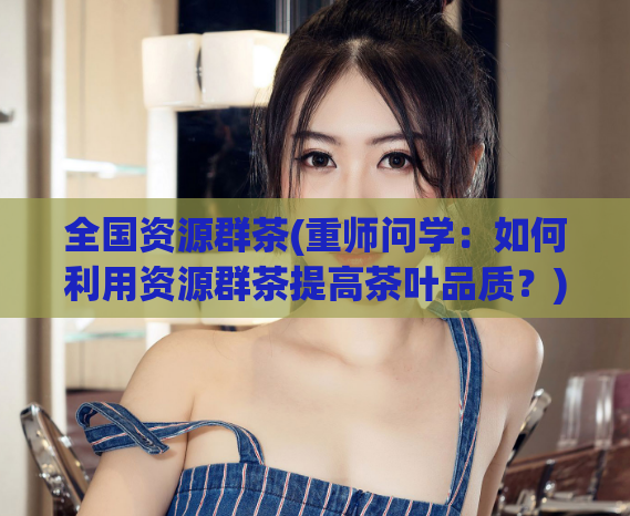 全国资源群茶(重师问学：如何利用资源群茶提高茶叶品质？)  第1张