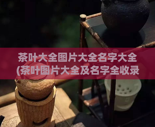 茶叶大全图片大全名字大全(茶叶图片大全及名字全收录 - 一个全面的茶知识库)  第1张