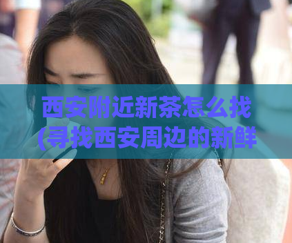 西安附近新茶怎么找(寻找西安周边的新鲜茶叶：最佳搜索建议)  第1张