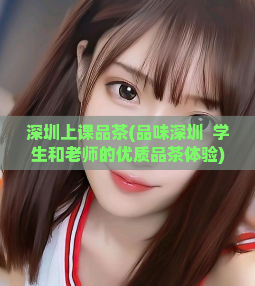 深圳上课品茶(品味深圳  学生和老师的优质品茶体验) 第1张