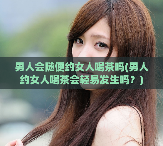 男人会随便约女人喝茶吗(男人约女人喝茶会轻易发生吗？)  第1张