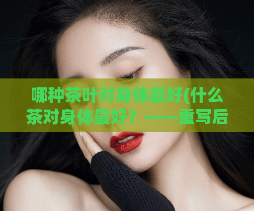 哪种茶叶对身体最好(什么茶对身体最好？——重写后：身体最佳茶饮选什么？)  第1张