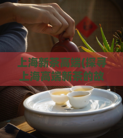上海新茶高端(探寻上海高端新茶的故事)  第1张