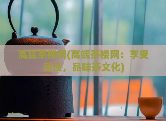 高端茶楼网(高端茶楼网：享受品质，品味茶文化)  第1张