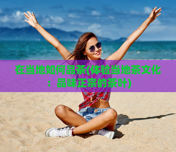 在当地如何品茶(体验当地茶文化：品味正宗的茶叶)  第1张