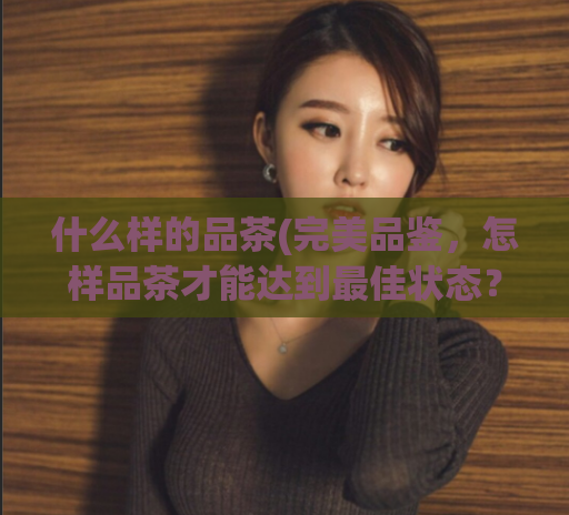 什么样的品茶(完美品鉴，怎样品茶才能达到最佳状态？)  第1张