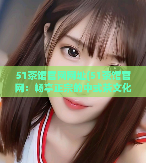 51茶馆官网网址(51茶馆官网：畅享正宗的中式茶文化)  第1张
