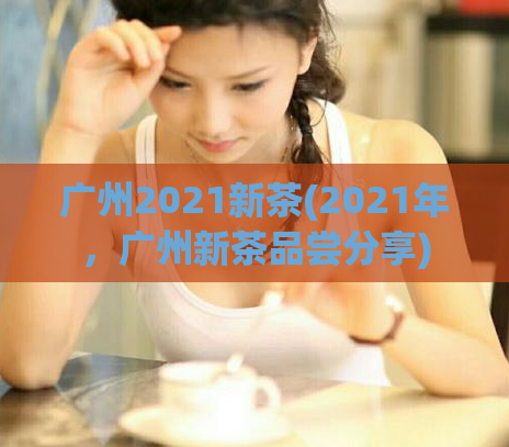广州2021新茶(2021年，广州新茶品尝分享)  第1张