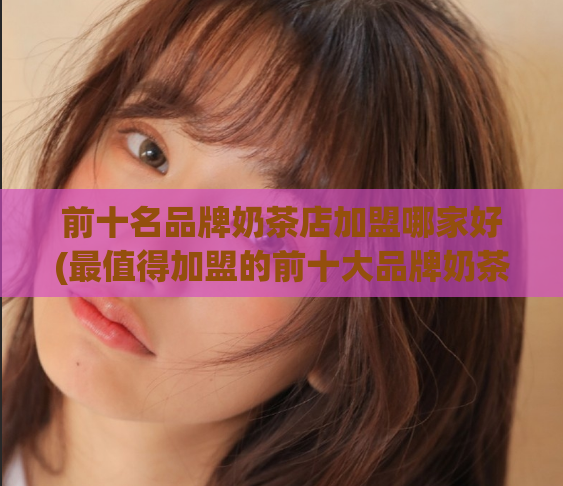 前十名品牌奶茶店加盟哪家好(最值得加盟的前十大品牌奶茶店，你选谁？)  第1张