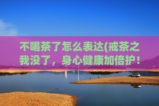 不喝茶了怎么表达(戒茶之我没了，身心健康加倍护！)  第1张