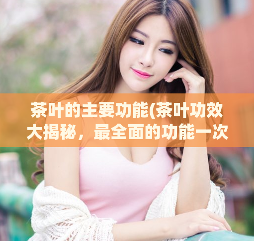 茶叶的主要功能(茶叶功效大揭秘，最全面的功能一次告诉你)  第1张